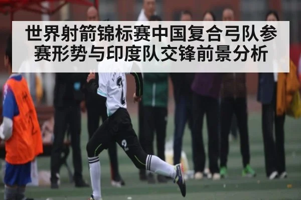 世界射箭锦标赛中国复合弓队参赛形势与印度队交锋前景分析