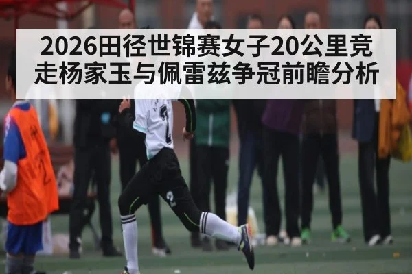 2026田径世锦赛女子20公里竞走杨家玉与佩雷兹争冠前瞻分析